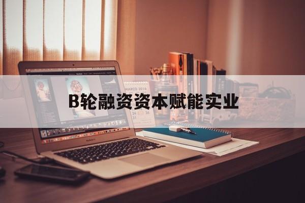 泉州市B轮融资资本赋能实业(b轮融资公司值得工作吗)
