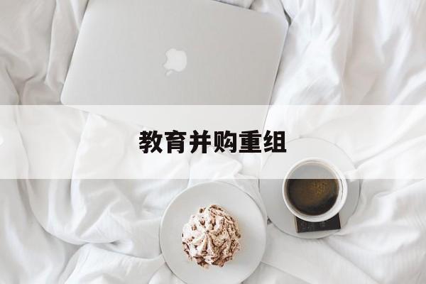 泉州市教育并购重组(近年并购重组经典案例)